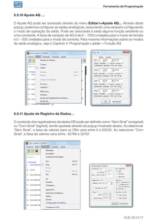 CLIC-02 | 5-17 
Ferramenta de Programação 
5.5.10 Ajuste AQ … 
O Ajuste AQ pode ser acessado através do menu Editar>>Ajuste AQ… Através deste 
popup, podemos configurar as saídas analógicas, associando uma variável e configurando 
o modo de operação da saída. Pode ser associada à saída alguma função existente ou 
uma constante. A faixa de variação de AQ é de 0 ~ 1000 unidades para o modo de tensão 
e 0 ~ 500 unidades para o modo de corrente. Para maiores informações sobre os modos 
de saída analógica, veja o Capítulo 4: Programação Ladder > Função AQ 
5.5.11 Ajuste de Registro de Dados… 
O conteúdo dos registradores de dados DR pode ser definido como “Sem Sinal” (unsigned) 
ou “Com Sinal” (signed), sendo ajustado através do popup mostrado abaixo. Ao selecionar 
“Sem Sinal”, a faixa de valores para os DRs varia entre 0 e 65535. Ao selecionar “Com 
Sinal”, a faixa de valores varia entre -32768 e 32767. 
 