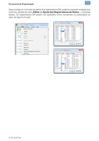 5-18 | CLIC-02 
Ferramenta de Programação 
Após configurar o formato de dados dos registradores DR, podemos acessar a edição dos 
mesmos, através do menu Editar >> Ajuste dos Registradores de Dados… mostrada 
abaixo. Os registradores DR podem ser ajustados como constantes ou associados ao 
valor de alguma função. 
 