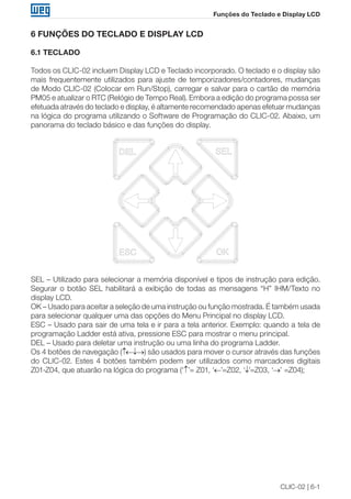 CLIC-02 | 6-1 
Funções do Teclado e Display LCD 
6 FUNÇÕES DO TECLADO E DISPLAY LCD 
6.1 TECLADO 
Todos os CLIC-02 incluem Display LCD e Teclado incorporado. O teclado e o display são 
mais frequentemente utilizados para ajuste de temporizadores/contadores, mudanças 
de Modo CLIC-02 (Colocar em Run/Stop), carregar e salvar para o cartão de memória 
PM05 e atualizar o RTC (Relógio de Tempo Real). Embora a edição do programa possa ser 
efetuada através do teclado e display, é altamente recomendado apenas efetuar mudanças 
na lógica do programa utilizando o Software de Programação do CLIC-02. Abaixo, um 
panorama do teclado básico e das funções do display. 
SEL – Utilizado para selecionar a memória disponível e tipos de instrução para edição. 
Segurar o botão SEL habilitará a exibição de todas as mensagens “H” IHM/Texto no 
display LCD. 
OK – Usado para aceitar a seleção de uma instrução ou função mostrada. É também usada 
para selecionar qualquer uma das opções do Menu Principal no display LCD. 
ESC – Usado para sair de uma tela e ir para a tela anterior. Exemplo: quando a tela de 
programação Ladder está ativa, pressione ESC para mostrar o menu principal. 
DEL – Usado para deletar uma instrução ou uma linha do programa Ladder. 
Os 4 botões de navegação (↑←↓→) são usados para mover o cursor através das funções 
do CLIC-02. Estes 4 botões também podem ser utilizados como marcadores digitais 
Z01-Z04, que atuarão na lógica do programa (‘↑’= Z01, ‘←’=Z02, ‘↓’=Z03, ‘→’ =Z04); 
 