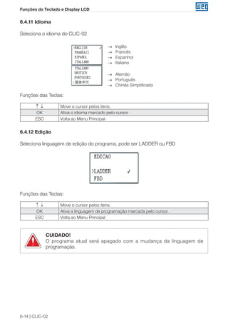 6-14 | CLIC-02 
Funções do Teclado e Display LCD 
6.4.11 Idioma 
Seleciona o idioma do CLIC-02 
→ Inglês 
→ Francês 
→ Espanhol 
→ Italiano 
→ Alemão 
→ Português 
→ Chinês Simplificado 
Funções das Teclas: 
↑ ↓ Move o cursor pelos itens. 
OK Ativa o idioma marcado pelo cursor 
ESC Volta ao Menu Principal 
6.4.12 Edição 
Seleciona linguagem de edição do programa, pode ser LADDER ou FBD 
Funções das Teclas: 
↑ ↓ Move o cursor pelos itens. 
OK Ativa a linguagem de programação marcada pelo cursor. 
ESC Volta ao Menu Principal 
CUIDADO! 
O programa atual será apagado com a mudança da linguagem de 
programação. 
 