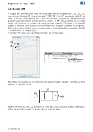 7-30 | CLIC-02 
Programação em Lógica Ladder 
7.4.5 Função IHM 
A função IHM permite exibir telas personalizadas através do display LCD do CLIC-02, 
que possui 4 linhas de 16 caracteres cada. O CLIC-02 possui 31 funções de exibição na 
IHM, habilitadas pelas bobinas H01 ~ H1F. As telas são configuradas pelo software de 
programação do CLIC-02, através do menu Editar >> IHM/Texto, podendo ser inseridos 
textos, valores atuais de funções, valores programados das funções, estado de variáveis 
digitais e campos para alteração de parâmetros das funções utilizadas no programa. 
Para maiores informações sobre a programação e exibição das telas, consultar capítulo 
3 – Ferramenta de programação. 
A função IHM possui os seguintes parâmetros de configuração: 
Símbolo Descrição 
 Número da função: H01 ~ H1F 
 Modo de exibição: 1  Exibir 
2  Não exibir 
① 
② 
 
 
No display do CLIC02, ou na ferramenta de programação, o bloco RTC Modo 3 será 
exibido da seguinte forma: 
② 
① 
 
Na tela principal do CLIC-02 pressione a tecla ‘SEL’ para visualizar as telas habilitadas. 
Utilize as setas direcionais ↑ e ↓ para alternar entre as telas. 
 