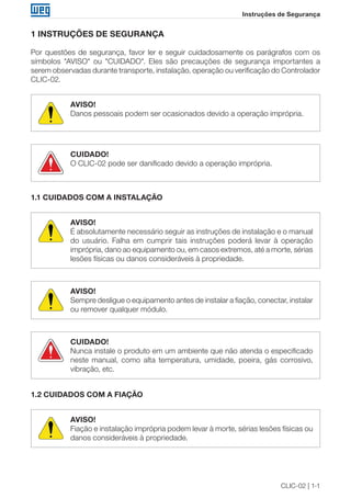 CLIC-02 | 1-1
Instruções de Segurança
1 INSTRUÇÕES DE SEGURANÇA
Por questões de segurança, favor ler e seguir cuidadosamente os parágrafos com os
símbolos "AVISO" ou "CUIDADO". Eles são precauções de segurança importantes a
serem observadas durante transporte, instalação, operação ou verificação do Controlador
CLIC-02.
AVISO!
Danos pessoais podem ser ocasionados devido a operação imprópria.
CUIDADO!
O CLIC-02 pode ser danificado devido a operação imprópria.
1.1 CUIDADOS COM A INSTALAÇÃO
AVISO!
É absolutamente necessário seguir as instruções de instalação e o manual
do usuário. Falha em cumprir tais instruções poderá levar à operação
imprópria, dano ao equipamento ou, em casos extremos, até a morte, sérias
lesões físicas ou danos consideráveis à propriedade.
AVISO!
Sempre desligue o equipamento antes de instalar a fiação, conectar, instalar
ou remover qualquer módulo.
CUIDADO!
Nunca instale o produto em um ambiente que não atenda o especificado
neste manual, como alta temperatura, umidade, poeira, gás corrosivo,
vibração, etc.
1.2 CUIDADOS COM A FIAÇÃO
AVISO!
Fiação e instalação imprópria podem levar à morte, sérias lesões físicas ou
danos consideráveis à propriedade.
 