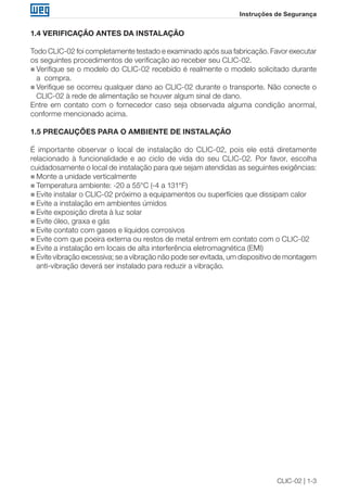 CLIC-02 | 1-3
Instruções de Segurança
1.4 VERIFICAÇÃO ANTES DA INSTALAÇÃO
Todo CLIC-02 foi completamente testado e examinado após sua fabricação. Favor executar
os seguintes procedimentos de verificação ao receber seu CLIC-02.
„„ Verifique se o modelo do CLIC-02 recebido é realmente o modelo solicitado durante
a compra.
„„ Verifique se ocorreu qualquer dano ao CLIC-02 durante o transporte. Não conecte o
CLIC-02 à rede de alimentação se houver algum sinal de dano.
Entre em contato com o fornecedor caso seja observada alguma condição anormal,
conforme mencionado acima.
1.5 PRECAUÇÕES PARA O AMBIENTE DE INSTALAÇÃO
É importante observar o local de instalação do CLIC-02, pois ele está diretamente
relacionado à funcionalidade e ao ciclo de vida do seu CLIC-02. Por favor, escolha
cuidadosamente o local de instalação para que sejam atendidas as seguintes exigências:
„„ Monte a unidade verticalmente
„„ Temperatura ambiente: -20 a 55°C (-4 a 131°F)
„„ Evite instalar o CLIC-02 próximo a equipamentos ou superfícies que dissipam calor
„„ Evite a instalação em ambientes úmidos
„„ Evite exposição direta à luz solar
„„ Evite óleo, graxa e gás
„„ Evite contato com gases e líquidos corrosivos
„„ Evite com que poeira externa ou restos de metal entrem em contato com o CLIC-02
„„ Evite a instalação em locais de alta interferência eletromagnética (EMI)
„„ Evite vibração excessiva; se a vibração não pode ser evitada, um dispositivo de montagem
anti-vibração deverá ser instalado para reduzir a vibração.
 