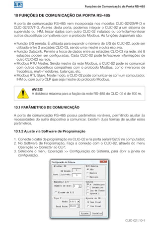 CLIC-02 | 10-1
Funções de Comunicação da Porta RS-485
10 FUNÇÕES DE COMUNICAÇÃO DA PORTA RS-485
A porta de comunicação RS-485 vem incorporada nos modelos CLIC-02/20VR-D e
CLIC-02/20VT-D. Através desta porta, podemos integrar o CLIC-02 a um sistema de
supervisão ou IHM, trocar dados com outro CLIC-02 instalado ou controlar/monitorar
outros dispositivos compatíveis com o protocolo Modbus. As funções disponíveis são:
„„ Função E/S remota. É utilizada para expandir o número de E/S do CLIC-02, pode ser
utilizada entre 2 unidades CLIC-02, sendo uma mestre e outra escrava.
„„ Função DataLink. Permite a troca de dados entre as estações CLIC-02 na rede, até 8
estações podem ser configuradas. Cada CLIC-02 pode ler/escrever informações de
outro CLIC-02 na rede.
„„ Modbus RTU Mestre. Sendo mestre da rede Modbus, o CLIC-02 pode se comunicar
com outros dispositivos compatíveis com o protocolo Modbus, como inversores de
freqüência, multi-medidores, balanças, etc.
„„ Modbus RTU Slave. Neste modo, o CLIC-02 pode comunicar-se com um computador,
IHM ou com outro CLP que seja mestre do protocolo Modbus.
AVISO!
A distância máxima para a fiação da rede RS-485 do CLIC-02 é de 100 m.
10.1 PARÂMETROS DE COMUNICAÇÃO
A porta de comunicação RS-485 possui parâmetros variáveis, permitindo ajustar às
necessidades do outro dispositivo a comunicar. Existem duas formas de ajustar estes
parâmetros.
10.1.2 Ajuste via Software de Programação
1.	 Conecte o cabo de programação no CLIC-02 e na porta serial RS232 no computador;
2.	 No Software de Programação, Faça a conexão com o CLIC-02, através do menu
Operação >> Conectar ao CLP;
3.	 Selecione o menu Operação >> Configuração do Sistema, para abrir a janela de
configuração;
 