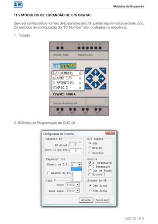 CLIC-02 | 11-3
Módulos de Expansão
11.2 MÓDULOS DE EXPANSÃO DE E/S DIGITAL
Deve ser configurado o número de Expansões de E/S quando algum módulo é conectado.
Os métodos de configuração do “I/O Number” são mostrados na sequência.
1.	 Teclado
2.	 Software de Programação do CLIC-02
 