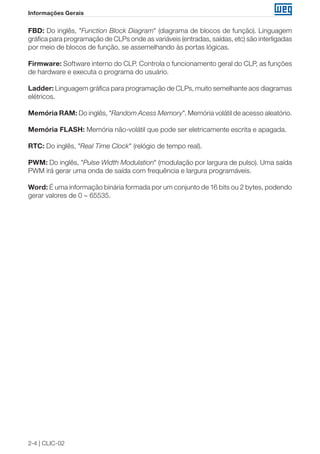 2-4 | CLIC-02
Informações Gerais
FBD: Do inglês, "Function Block Diagram" (diagrama de blocos de função). Linguagem
gráfica para programação de CLPs onde as variáveis (entradas, saídas, etc) são interligadas
por meio de blocos de função, se assemelhando às portas lógicas.
Firmware: Software interno do CLP. Controla o funcionamento geral do CLP, as funções
de hardware e executa o programa do usuário.
Ladder: Linguagem gráfica para programação de CLPs, muito semelhante aos diagramas
elétricos.
Memória RAM: Do inglês, "Random Acess Memory". Memória volátil de acesso aleatório.
Memória FLASH: Memória não-volátil que pode ser eletricamente escrita e apagada.
RTC: Do inglês, "Real Time Clock" (relógio de tempo real).
PWM: Do inglês, "Pulse Width Modulation" (modulação por largura de pulso). Uma saída
PWM irá gerar uma onda de saída com frequência e largura programáveis.
Word: É uma informação binária formada por um conjunto de 16 bits ou 2 bytes, podendo
gerar valores de 0 ∼ 65535.
 