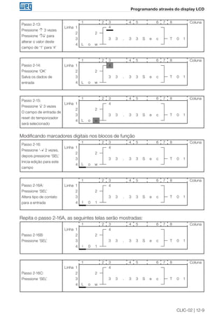 CLIC-02 | 12-9
Programando através do display LCD
Passo 2-13:
Pressione ‘↑’ 3 vezes
Pressione ‘↑/↓’ para
alterar o valor deste
campo de ‘1’ para ‘4’
1 2 3 4 5 6 7 8 Coluna
Linha 1 4
2 2
3 3 3 . 3 3 S e c T 0 1
4 L o w
Passo 2-14:
Pressione ‘OK’
Salva os dados de
entrada
1 2 3 4 5 6 7 8 Coluna
Linha 1 4
2 2
3 3 3 . 3 3 S e c T 0 1
4 L o w
Passo 2-15:
Pressione ‘↓’ 3 vezes
O campo de entrada de
reset do temporizador
será selecionado
1 2 3 4 5 6 7 8 Coluna
Linha 1 4
2 2
3 3 3 . 3 3 S e c T 0 1
4 L o w
Modificando marcadores digitais nos blocos de função
Passo 2-16:
Pressione ‘→’ 2 vezes,
depois pressione ‘SEL’
Inicia edição para este
campo
1 2 3 4 5 6 7 8 Coluna
Linha 1 4
2 2
3 3 3 . 3 3 S e c T 0 1
4 L o w
Passo 2-16A:
Pressione ‘SEL’
Altera tipo de contato
para a entrada
1 2 3 4 5 6 7 8 Coluna
Linha 1 4
2 2
3 3 3 . 3 3 S e c T 0 1
4 I 0 1
Repita o passo 2-16A, as seguintes telas serão mostradas:
Passo 2-16B:
Pressione ‘SEL’
1 2 3 4 5 6 7 8 Coluna
Linha 1 4
2 2
3 3 3 . 3 3 S e c T 0 1
4 i 0 1
Passo 2-16C:
Pressione ‘SEL’
1 2 3 4 5 6 7 8 Coluna
Linha 1 4
2 2
3 3 3 . 3 3 S e c T 0 1
4 L o w
 