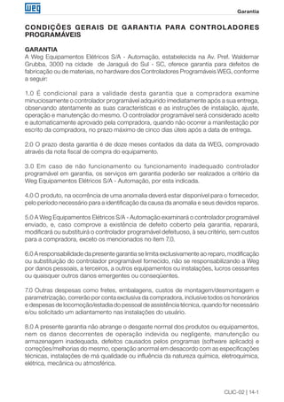 CLIC-02 | 14-1
Garantia
CONDIÇÕES GERAIS DE GARANTIA PARA CONTROLADORES
PROGRAMÁVEIS
GARANTIA
A Weg Equipamentos Elétricos S/A - Automação, estabelecida na Av. Pref. Waldemar
Grubba, 3000 na cidade de Jaraguá do Sul - SC, oferece garantia para defeitos de
fabricação ou de materiais, no hardware dos Controladores Programáveis WEG, conforme
a seguir:
1.0 É condicional para a validade desta garantia que a compradora examine
minuciosamente o controlador programável adquirido imediatamente após a sua entrega,
observando atentamente as suas características e as instruções de instalação, ajuste,
operação e manutenção do mesmo. O controlador programável será considerado aceito
e automaticamente aprovado pela compradora, quando não ocorrer a manifestação por
escrito da compradora, no prazo máximo de cinco dias úteis após a data de entrega.
2.0 O prazo desta garantia é de doze meses contados da data da WEG, comprovado
através da nota fiscal de compra do equipamento.
3.0 Em caso de não funcionamento ou funcionamento inadequado controlador
programável em garantia, os serviços em garantia poderão ser realizados a critério da
Weg Equipamentos Elétricos S/A - Automação, por esta indicada.
4.0 O produto, na ocorrência de uma anomalia deverá estar disponível para o fornecedor,
pelo período necessário para a identificação da causa da anomalia e seus devidos reparos.
5.0 A Weg Equipamentos Elétricos S/A - Automação examinará o controlador programável
enviado, e, caso comprove a existência de defeito coberto pela garantia, reparará,
modificará ou substituirá o controlador programável defeituoso, à seu critério, sem custos
para a compradora, exceto os mencionados no item 7.0.
6.0 A responsabilidade da presente garantia se limita exclusivamente ao reparo, modificação
ou substituição do controlador programável fornecido, não se responsabilizando a Weg
por danos pessoais, a terceiros, a outros equipamentos ou instalações, lucros cessantes
ou quaisquer outros danos emergentes ou conseqüentes.
7.0 Outras despesas como fretes, embalagens, custos de montagem/desmontagem e
parametrização, correrão por conta exclusiva da compradora, inclusive todos os honorários
e despesas de locomoção/estadia do pessoal de assistência técnica, quando for necessário
e/ou solicitado um adiantamento nas instalações do usuário.
8.0 A presente garantia não abrange o desgaste normal dos produtos ou equipamentos,
nem os danos decorrentes de operação indevida ou negligente, manutenção ou
armazenagem inadequada, defeitos causados pelos programas (software aplicado) e
correções/melhorias do mesmo, operação anormal em desacordo com as especificações
técnicas, instalações de má qualidade ou influência da natureza química, eletroquímica,
elétrica, mecânica ou atmosférica.
 
