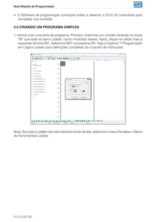 3-4 | CLIC-02
Guia Rápido de Programação
4. O Software de programação começará então a detectar o CLIC-02 conectado para
completar sua conexão.
3.5 CRIANDO UM PROGRAMA SIMPLES
1. Iremos criar uma linha de programa. Primeiro, inserimos um contato clicando no ícone
“M” que está na barra Ladder, como mostrado abaixo. Após, clique na célula mais à
esquerda da linha 001. Selecione M01 e pressione OK. Veja o Capítulo 7: Programação
em Lógica Ladder para definições completas do conjunto de instruções.
Nota: Se a barra Ladder não está visível ao fundo da tela, selecione o menu Visualizar>>Barra
de Ferramentas Ladder.
 
