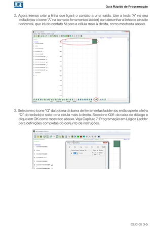 CLIC-02 3-5
Guia Rápido de Programação
2. Agora iremos criar a linha que ligará o contato a uma saída. Use a tecla “A” no seu
teclado (ou o ícone “A” na barra de ferramentas ladder) para desenhar a linha de circuito
horizontal, que irá do contato M para a célula mais à direita, como mostrada abaixo.
3. Selecione o ícone “Q” da bobina da barra de ferramentas ladder (ou então aperte a letra
“Q” do teclado) e solte-o na célula mais à direita. Selecione Q01 da caixa de diálogo e
clique em OK como mostrado abaixo. Veja Capítulo 7: Programação em Lógica Ladder
para definições completas do conjunto de instruções.
 