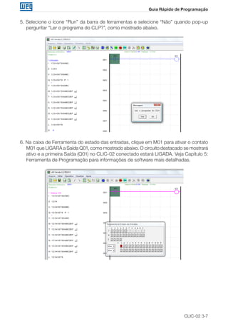 CLIC-02 3-7
Guia Rápido de Programação
5. Selecione o ícone “Run” da barra de ferramentas e selecione “Não” quando pop-up
perguntar “Ler o programa do CLP?”, como mostrado abaixo.
6. Na caixa de Ferramenta do estado das entradas, clique em M01 para ativar o contato
M01 que LIGARÁ a Saída Q01, como mostrado abaixo. O circuito destacado se mostrará
ativo e a primeira Saída (Q01) no CLIC-02 conectado estará LIGADA. Veja Capítulo 5:
Ferramenta de Programação para informações de software mais detalhadas.
 