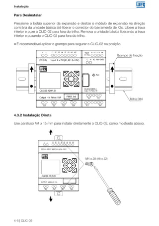 4-6 | CLIC-02
Instalação
Para Desinstalar
Pressione o botão superior da expansão e deslize o módulo de expansão na direção
contrária da unidade básica até liberar o conector do barramento de IOs. Libere a trava
inferior e puxe o CLIC-02 para fora do trilho. Remova a unidade básica liberando a trava
inferior e puxando o CLIC-02 para fora do trilho.
„„ É recomendável aplicar o grampo para segurar o CLIC-02 na posição.
Trilho DIN
Grampo de fixação
4.3.2 Instalação Direta
Use parafuso M4 x 15 mm para instalar diretamente o CLIC-02, como mostrado abaixo.
M4 x 20 (#8 x 32)
 