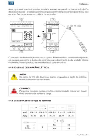 CLIC-02 | 4-7
Instalação
Assim que a unidade básica estiver instalada, encaixe a expansão no barramento de IOs
da unidade básica – o botão superior da expansão deve ser pressionado para liberar este
encaixe. Fixe os parafusos na unidade de expansão.
M4 x 20 (#8 x 32)
O processo de desinstalação é do modo oposto. Primeiro solte o parafuso de expansão,
em seguida pressione o botão de expansão para desconectá-la da unidade básica.
Finalmente, solte o parafuso da unidade básica para removê-la.
4.4 ESQUEMAS DE LIGAÇÃO ELÉTRICA
AVISO!
Os cabos de E/S não devem ser fixados em paralelo a fiação de potência
ou colocados na mesma canaleta.
CUIDADO!
Para evitar possíveis curtos-circuitos, é recomendado colocar um fusível
entre o terminal de saída e a carga.
4.4.1 Bitola do Cabo e Torque no Terminal
26...1626...1426...1426...1826...16AWG
3.5
(0.14in) lb-in
Nm 0.6
5.4
0.14...1.5mm
2
0.14...1.50.14...2.50.14...0.75 0.14...2.5
C
C
 
