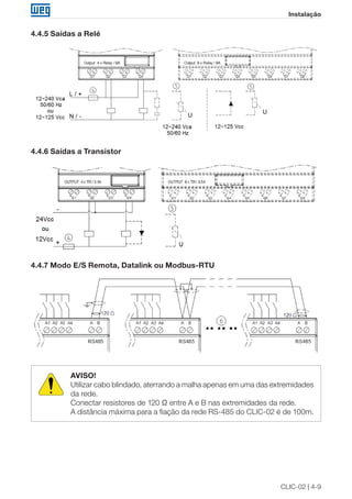CLIC-02 | 4-9
Instalação
4.4.5 Saídas a Relé
4.4.6 Saídas a Transistor
4.4.7 Modo E/S Remota, Datalink ou Modbus-RTU
AVISO!
Utilizar cabo blindado, aterrando a malha apenas em uma das extremidades
da rede.
Conectar resistores de 120 Ω entre A e B nas extremidades da rede.
A distância máxima para a fiação da rede RS-485 do CLIC-02 é de 100m.
 