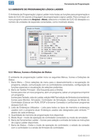 CLIC-02 | 5-3
Ferramenta de Programação
5.5 AMBIENTE DE PROGRAMAÇÃO LÓGICA LADDER
O Ambiente de Programação Lógica Ladder inclui todas as funções para programação e
teste do CLIC-02 usando a linguagem de programação Lógica Ladder. Para começar um
novo programa selecione Arquivo→Novo, selecione o modelo de CLIC-02 desejado e o
número de unidades de expansão conectadas, como mostrado abaixo.
5.5.1 Menus, Ícones e Exibições de Status
O ambiente de programação Ladder inclui os seguintes Menus, Ícones e Exibições de
Status
1.	 Barra Menu – Cinco seleções de menu para o desenvolvimento e recuperação do
programa, edição, comunicação com os controladores conectados, configuração de
funções especiais e visualização de seleções preferidas.
2.	 Barra de Tarefas Principal – (Da Esquerda para a Direita)
	 Ícones para criar um novo programa, abrir um programa, salvar um programa e imprimir
um programa.
	 Ícones para Teclado, vista do Ladder, edição HMI/Text edição de Símbolos (comentários).
	 Ícones para Monitor, Simulador, Controlador de Simulação, mudanças do Modo do
Controlador (Colocar em RUN, STOP e Encerrar Conexão) e Ler/Escrever programas
do/para CLIC-02.
3.	 Lista de Endereços Utilizados – Lista para todos os tipos de memória e endereços
usados com o programa atual. Endereços usados são designados pelo símbolo “*”
abaixo de cada endereço.
4.	 Quantidade de memória de programação livre disponível.
5.	 Modo Atual – modo de operação do controlador conectado ou modo do simulador.
6.	 Barra de Ferramentas Ladder – Ícones para seleção e entrada de todas as instruções
de Lógica Ladder disponíveis.
7.	 Barra de Status – Exibe o modo de operação do controlador, o estado da conexão
com o controlador e a versão de firmware do controlador.
 