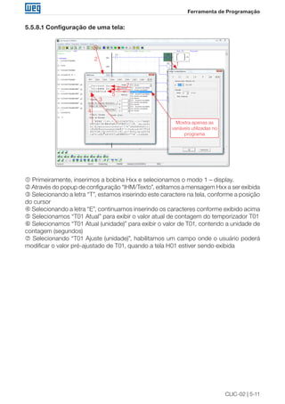 CLIC-02 | 5-11
Ferramenta de Programação
5.5.8.1 Configuração de uma tela:
Mostra apenas as
variáveis utilizadas no
programa
1
2
3
4
5
6
7
 Primeiramente, inserimos a bobina Hxx e selecionamos o modo 1 – display.
 Através do popup de configuração “IHM/Texto”, editamos a mensagem Hxx a ser exibida
 Selecionando a letra “T”, estamos inserindo este caractere na tela, conforme a posição
do cursor
 Selecionando a letra “E”, continuamos inserindo os caracteres conforme exibido acima
 Selecionamos “T01 Atual” para exibir o valor atual de contagem do temporizador T01
 Selecionamos “T01 Atual (unidade)” para exibir o valor de T01, contendo a unidade de
contagem (segundos)
 Selecionando “T01 Ajuste (unidade)”, habilitamos um campo onde o usuário poderá
modificar o valor pré-ajustado de T01, quando a tela H01 estiver sendo exibida
 