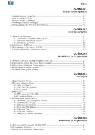 Índice
CAPÍTULO 1
Instruções de Segurança
1.1 Cuidados com a Instalação................................................................................................1-1
1.2 Cuidados com a Fiação.....................................................................................................1-1
1.3 Cuidados com a Operação............................................................................................... 1-2
1.4 Verificação antes da Instalação......................................................................................... 1-3
1.5 Precauções para o Ambiente de Instalação...................................................................... 1-3
CAPÍTULO 2
Informações Gerais
2.1 Resumo de Mudanças.......................................................................................................2-1
2.1.1 Tamanho do Programa e Display LCD......................................................................2-1
2.1.2 Variáveis e Blocos de Função.................................................................................. 2-2
2.1.3 Cartão de Memória................................................................................................. 2-2
2.2 atualizações do Manual.................................................................................................... 2-3
2.3 Identificação do Modelo do CLIC-02................................................................................ 2-3
2.4 Termos e Definições Utilizados no Manual........................................................................ 2-3
CAPÍTULO 3
Guia Rápido de Programação
3.1 Instalar o Software de Programação do CLIC-02............................................................. 3-1
3.2 Conectando o CLIC-02 à Rede de Alimentação............................................................... 3-1
3.3 Conectando o Cabo de Programação.............................................................................. 3-2
3.4 Estabelecendo a Comunicação........................................................................................ 3-2
3.5 Criando um Programa Simples ........................................................................................3-4
CAPÍTULO 4
Instalação
4.1 Especificações Gerais....................................................................................................... 4-1
4.2 Modelos e Características................................................................................................ 4-4
4.2.1 Unidade Básica....................................................................................................... 4-4
4.2.2 Módulos de Expansão............................................................................................ 4-4
4.2.3 Acessórios.............................................................................................................. 4-4
4.3 Montagem........................................................................................................................4-5
4.3.1 Montagem em trilho DIN......................................................................................... 4-5
4.3.2 Instalação Direta.....................................................................................................4-6
4.4 Esquemas de ligação Elétrica........................................................................................... 4-7
4.4.1 Bitola do Cabo e Torque no Terminal...................................................................... 4-7
4.4.2 Entradas 12 / 24 Vcc............................................................................................... 4-8
4.4.3 Conexão de Sensores............................................................................................ 4-8
4.4.4 Entradas 100~240Vca ............................................................................................ 4-8
4.4.5 Saídas a Relé.......................................................................................................... 4-9
4.4.6 Saídas a Transistor.................................................................................................. 4-9
4.4.7 Modo E/S Remota ou Datalink................................................................................ 4-9
CAPÍTULO 5
Ferramenta de Programação
5.1 Software de Programação “CLIC02 EDIT”........................................................................ 5-1
5.2 Instalando o Software....................................................................................................... 5-1
5.3 Conectando o Cabo de Programação.............................................................................. 5-2
 