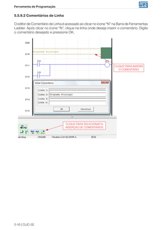 5-16 | CLIC-02
Ferramenta de Programação
5.5.9.2 Comentários de Linha
O editor de Comentário de Linha é acessado ao clicar no ícone “N” na Barra de Ferramentas
Ladder. Após clicar no ícone “N”, clique na linha onde deseja inserir o comentário. Digite
o comentário desejado e pressione OK.
CLIQUE PARA INSERIR
O COMENTÁRIO
CLIQUE PARA SELECIONAR A
INSERÇÃO DE COMENTÁRIOS
 