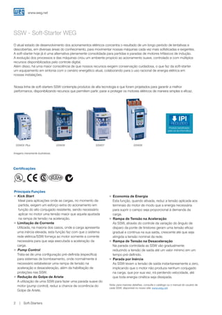 www.weg.net
Soft-Starters2
SSW - Soft-Starter WEG
Principais Funções
JJ Kick Start
	Ideal para aplicações onde as cargas, no momento da
partida, exigem um esforço extra do acionamento em
função do alto conjugado resistente, sendo necessário
aplicar no motor uma tensão maior que aquela ajustada
na rampa de tensão na aceleração.
JJ Limitação de Corrente
	Utilizada, na maioria dos casos, onde a carga apresenta
uma inércia elevada, esta função faz com que o sistema
rede elétrica/SSW forneça ao motor somente a corrente
necessária para que seja executada a aceleração da
carga.
JJ Pump Control
	Trata-se de uma configuração pré-definida (específica)
para sistemas de bombeamento, onde normalmente é
necessário estabelecer uma rampa de tensão na
aceleração e desaceleração, além da habilitação de
proteções nas SSW.
JJ Redução do Golpe de Ariete
	A utilização de uma SSW para fazer uma parada suave do
motor (pump control), reduz a chance de ocorrência do
Golpe de Ariete.
Certificações
Nossa linha de soft-starters SSW contempla produtos de alta tecnologia e que foram projetados para garantir a melhor
performance, disponibilizando recursos que permitem partir, parar e proteger os motores elétricos de maneira simples e eficaz.
JJ Economia de Energia
	Esta função, quando ativada, reduz a tensão aplicada aos
terminais do motor de modo que a energia necessária
para suprir o campo seja proporcional à demanda da
carga.
JJ Rampa de Tensão na Aceleração
	As SSW, através do controle da variação do ângulo de
disparo da ponte de tiristores geram uma tensão eficaz
gradual e contínua na sua saída, crescente até que seja
atingida a tensão nominal da rede.
JJ Rampa de Tensão na Desaceleração
	Na parada controlada as SSW vão gradualmente
reduzindo a tensão de saída até um valor mínimo em um
tempo pré-definido.
JJ Parada por Inércia
	As SSW levam a tensão de saída instantaneamente a zero,
implicando que o motor não produza nenhum conjugado
na carga, que por sua vez, irá perdendo velocidade, até
que toda energia cinética seja dissipada.
Nota: para maiores detalhes, consulte o catálogo ou o manual do usuário de
cada SSW, disponível no nosso site: www.weg.net.
O atual estado de desenvolvimento dos acionamentos elétricos concentra o resultado de um longo período de tentativas e
descobertas, em diversas áreas do conhecimento, para movimentar nossas máquinas cada vez mais sofisticadas e exigentes.
A soft-starter hoje já é uma alternativa plenamente consolidada para partidas e paradas de motores trifásicos de indução.
A evolução dos processos e das máquinas criou um ambiente propício ao acionamento suave, controlado e com múltiplos
recursos disponibilizados pelo controle digital.
Além disso, há uma maior consciência de que nossos recursos exigem conservação cuidadosa, o que faz da soft-starter
um equipamento em sintonia com o cenário energético atual, colaborando para o uso racional de energia elétrica em
nossas instalações.
Imagens meramente ilustrativas.
SSW05 Plus SSW08 SSW07 SSW06
Produto beneﬁciado
pela Lei da Informática
REDUZIDO
IPI
 