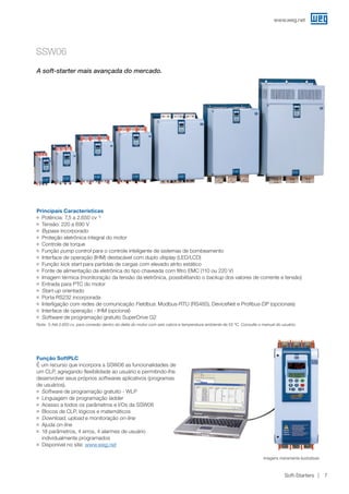 www.weg.net
Soft-Starters 7
SSW06
Principais Características
JJ Potência: 7,5 a 2.650 cv 1)
JJ Tensão: 220 a 690 V
JJ Bypass incorporado
JJ Proteção eletrônica integral do motor
JJ Controle de torque
JJ Função pump control para o controle inteligente de sistemas de bombeamento
JJ Interface de operação (IHM) destacável com duplo display (LED/LCD)
JJ Função kick start para partidas de cargas com elevado atrito estático
JJ Fonte de alimentação da eletrônica do tipo chaveada com filtro EMC (110 ou 220 V)
JJ Imagem térmica (monitoração da tensão da eletrônica, possibilitando o backup dos valores de corrente e tensão)
JJ Entrada para PTC do motor
JJ Start-up orientado
JJ Porta RS232 incorporada
JJ Interligação com redes de comunicação Fieldbus: Modbus-RTU (RS485), DeviceNet e Profibus-DP (opcionais)
JJ Interface de operação - IHM (opcional)
JJ Software de programação gratuito SuperDrive G2
Nota: 1) Até 2.650 cv, para conexão dentro do delta do motor com seis cabos e temperatura ambiente de 55 ºC. Consulte o manual do usuário.
Função SoftPLC
É um recurso que incorpora a SSW06 as funcionalidades de
um CLP, agregando flexibilidade ao usuário e permitindo-lhe
desenvolver seus próprios softwares aplicativos (programas
de usuários).
JJ Software de programação gratuito - WLP
JJ Linguagem de programação ladder
JJ Acesso a todos os parâmetros e I/Os da SSW06
JJ Blocos de CLP, lógicos e matemáticos
JJ Download, upload e monitoração on-line
JJ Ajuda on-line
JJ 18 parâmetros, 4 erros, 4 alarmes de usuário
individualmente programados
JJ Disponível no site: www.weg.net
A soft-starter mais avançada do mercado.
Imagens meramente ilustrativas.
 