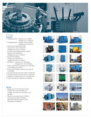 Energy

Products
g	 ydrogenerators - Outputs up to 25 MVA
H
	
Voltages up to 13.800 kV
g	 Turbogenerators - Outputs up to 62.5 MVA
	
Voltages up to 13.800 kV
g	
Synchronous Generators (GTA)
	 Outputs from 12.5 to 4200 kVA
	 Voltages from 220 to 13,800 V
g	 Low and High Voltage Induction Motors
	 Outputs up to 50,000 kW
	 Voltages from 220 to 13,800 V
g	 Synchronous Motors
	 Outputs up to 50,000 kW
	 Voltages from 220 to 13,800 V
g	 DC Motors - Outputs up to 10,000 kW
	
Voltages from 110 to 800 Vdc
g	 ower Transformers with rates up to 300 MVA
P
	 and Voltages up to 550 kV
g	 urnace and Rectifier Transformers rates up 	
F
to	150 MVA
g	 ry Type Transformers from 300 to 15,000 kVA
D
g	ndustrial Transformers from 500 to 5,000 kVA
I
g	 istribution Transformers from 15 to 300 kVA
D
g	 ower Substations: Stationary and Mobile
P

Service
	 Repair and up-rate service for Power
	 Transformers up to 300 MVA and
	 voltages up to 550 kV at the factory or in
	 the field.
g	 Repair and up-rate service in Medium
	 and Large size Electric Rotating
	 Machines (Induction Motors, LV/HV
	 Generators, DC Motors).
g

 