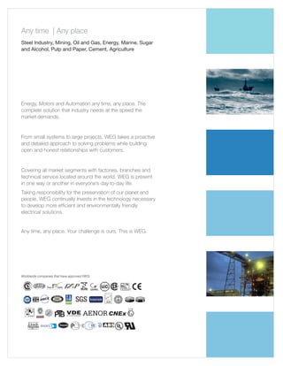Any time | Any place
Steel Industry, Mining, Oil and Gas, Energy, Marine, Sugar
and Alcohol, Pulp and Paper, Cement, Agriculture

Energy, Motors and Automation any time, any place. The
complete solution that industry needs at the speed the
market demands.

From small systems to large projects, WEG takes a proactive
and detailed approach to solving problems while building
open and honest relationships with customers.

Covering all market segments with factories, branches and
technical service located around the world, WEG is present
in one way or another in everyone’s day-to-day life.
Taking responsibility for the preservation of our planet and
people, WEG continually invests in the technology necessary
to develop more efficient and environmentally friendly
electrical solutions.

Any time, any place. Your challenge is ours. This is WEG.

Worldwide companies that have approved WEG

 