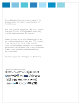 Energy, Motors and Automation any time, any place. The
complete solution that industry needs at the speed the
market demands.

From small systems to large projects, WEG takes a proactive
and detailed approach to solving problems while building
open and honest relationships with customers.

Covering all market segments with factories, branches and
technical service located around the world, WEG is present
in one way or another in everyone’s day-to-day life.
Taking responsibility for the preservation of our planet and
people, WEG continually invests in the technology necessary
to develop more efficient and environmentally friendly
electrical solutions.

Any time, any place. Your challenge is ours. This is WEG.

Worldwide companies that have approved WEG

 