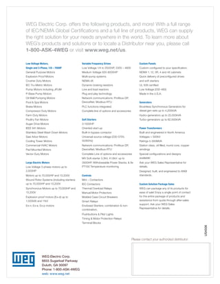 WEG Electric Corp. offers the following products, and more! With a full range
of IEC/NEMA Global Certifications and a full line of products, WEG can supply
the right solution for your needs anywhere in the world. To learn more about
WEG’s products and solutions or to locate a Distributor near you, please call
1-800-ASK-4WEG or visit www.weg.net/us.
Low Voltage Motors,

Variable Frequency Drives

Custom Panels

Single and 3-Phase, 1/8 – 700HP

Low Voltage 1/4 to 2500HP, 230V – 480V

Custom configured to your specification.

General Purpose Motors

Medium Voltage 500-8000HP

NEMA 1, 12, 3R, 4 and 4X cabinets

Explosion Proof Motors

Multi-pump systems

Quick delivery of preconfigured drives

Crusher Duty Motors

NEMA 4X

and soft starters

IEC Tru-Metric Motors

Dynamic braking resistors

UL 508 certified

Pump Motors including JP/JM

Line and load reactors

Low Voltage (230-460)

P-Base Pump Motors

Plug and play technology

Made in the U.S.A.

Oil Well Pumping Motors
Pool  Spa Motors

Network communications: Profibus-DP,
DeviceNet, Modbus-RTU

Generators

Brake Motors

PLC functions integrated

Compressor Duty Motors

Complete line of options and accessories

Brushless Synchronous Generators for
diesel gen-sets up to 4,200kVA

Farm Duty Motors

Hydro-generators up to 25,000kVA

Poultry Fan Motors

Soft Starters

Auger Drive Motors

3-1500HP

IEEE 841 Motors

Oriented start-up

Power Transformers

Stainless Steel Wash Down Motors

Built-in bypass contactor

Built and engineered in North America

Saw Arbor Motors

Universal source voltage (230-575V,
50/60Hz)

Voltages  500kV

Pad Mounted Motors

Network communications: Profibus-DP,
DeviceNet, Modbus-RTU

Station class, oil filled, round core, copper
windings

Vector Duty Motors

Complete Line of options and accessories
MV Soft-starter 3.3kV, 41.6kV: up to

Special configurations and designs
available!

3500HP, Withdrawable Power Stacks,  8x
PT100 Temperature monitoring

Ask your WEG Sales Representative for
details.

Motors up to 70,000HP and 13,200V

Controls

Designed, built, and engineered to ANSI
standards.

Wound Rotor Systems (including starters)
up to 70,000HP and 13,200V

Mini – Contactors
IEC Contactors

Custom Solution Package Sales

Synchronous Motors up to 70,000HP and
13,200V

Thermal Overload Relays

Explosion proof motors (Ex-d) up to
1,500kW and 11kV

Molded Case Circuit Breakers

Ex-n, Ex-e, Ex-p motors

Enclosed Starters: combination  noncombination,

WEG can package any of its products for
ease of sale! Enjoy a single point of contact
for the entire package of products and
assistance from quote through after-sales
support. Ask your WEG Sales
Representative for details.

Cooling Tower Motors
Commercial HVAC Motors

Large Electric Motors
Low Voltage 3-phase motors up to
2,500HP

Manual Motor Protectors
Smart Relays

Turbo-generators up to 62,500kVA

Ratings 5-300MVA

Pushbuttons  Pilot Lights
Timing  Motor Protection Relays

USA506

Terminal Blocks

Please contact your authorized distributor:

WEG Electric Corp.
6655 Sugarloaf Parkway
Duluth, GA 30097
Phone: 1-800-ASK-4WEG
web: www.weg.net

 