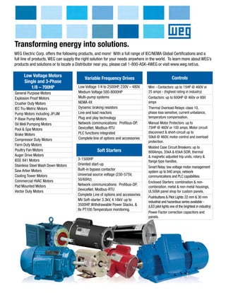 WEG Electric Corp. offers the following products, and more! With a full range of IEC/NEMA Global Certifications and a
full line of products, WEG can supply the right solution for your needs anywhere in the world. To learn more about WEG’s
products and solutions or to locate a Distributor near you, please call 1-800-ASK-4WEG or visit www.weg.net/us.
General Purpose Motors
Explosion Proof Motors
Crusher Duty Motors
IEC Tru-Metric Motors
Pump Motors including JP/JM
P-Base Pump Motors
Oil Well Pumping Motors
Pool & Spa Motors
Brake Motors
Compressor Duty Motors
Farm Duty Motors
Poultry Fan Motors
Auger Drive Motors
IEEE 841 Motors
Stainless Steel Wash Down Motors
Saw Arbor Motors
Cooling Tower Motors
Commercial HVAC Motors
Pad Mounted Motors
Vector Duty Motors
Low Voltage Motors
Single and 3-Phase
1/8 – 700HP
Transforming energy into solutions.
Variable Frequency Drives
Low Voltage 1/4 to 2500HP, 230V – 480V
Medium Voltage 500-8000HP
Multi-pump systems
NEMA 4X
Dynamic braking resistors
Line and load reactors
Plug and play technology
Network communications: Profibus-DP,
DeviceNet, Modbus-RTU
PLC functions integrated
Complete line of options and accessories
Soft Starters
3-1500HP
Oriented start-up
Built-in bypass contactor
Universal source voltage (230-575V,
50/60Hz)
Network communications: Profibus-DP,
DeviceNet, Modbus-RTU
Complete Line of options and accessories
MV Soft-starter 3.3kV, 4.16kV: up to
3500HP, Withdrawable Power Stacks, &
8x PT100 Temperature monitoring.
Controls
Mini - Contactors: up to 15HP @ 460V or
25 amps - (highest rating in industry)
Contactors: up to 600HP @ 460v or 800
amps
Thermal Overload Relays: class 10,
phase loss sensitive, current unbalance,
temperature compensation.
Manual Motor Protectors: up to
75HP @ 460V or 100 amps. Motor circuit
disconnect & short-circuit up to
50kA @ 460V, motor control and overload
protection.
Molded Case Circuit Breakers: up to
800Amps, 35kA & 65kA SCIR, thermal
& magnetic adjusted trip units, rotary &
flange type handles.
Smart Relay: low voltage motor management
system up to 840 amps, network
communications and PLC capabilities.
Enclosed Starters: combination & non-
combination, metal & non-metal housings,
UL508A panel shop for custom panels.
Pushbuttons & Pilot Lights:22 mm & 30 mm
industrial and hazardous series available -
(LED pilot lights one of the brightest in industry)
Power Factor correction capacitors and
panels.
 