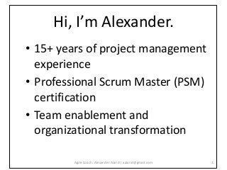 Hi, I’m Alexander.
• 15+ years of project management
experience
• Professional Scrum Master (PSM)
certification
• Team enablement and
organizational transformation
1Agile Coach: Alexander Alarid | aalarid@gmail.com
 