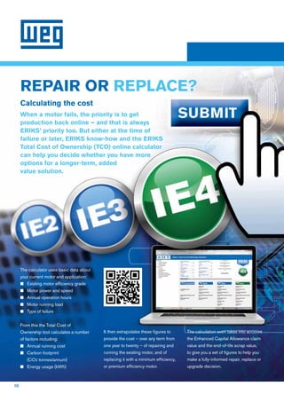 10
REPAIR OR REPLACE?
The calculator uses basic data about
your current motor and application:
n	Existing motor efficiency grade
n	Motor power and speed
n	Annual operation hours
n	Motor running load
n	Type of failure
From this the Total Cost of
Ownership tool calculates a number
of factors including:
n	Annual running cost
n	Carbon footprint
(CO2 tonnes/annum)
n	Energy usage (kWh)
It then extrapolates these figures to
provide the cost – over any term from
one year to twenty – of repairing and
running the existing motor, and of
replacing it with a minimum efficiency,
or premium efficiency motor.
The calculation even takes into account
the Enhanced Capital Allowance claim
value and the end-of-life scrap value,
to give you a set of figures to help you
make a fully-informed repair, replace or
upgrade decision.
Calculating the cost
When a motor fails, the priority is to get
production back online – and that is always
ERIKS’ priority too. But either at the time of
failure or later, ERIKS know-how and the ERIKS
Total Cost of Ownership (TCO) online calculator
can help you decide whether you have more
options for a longer-term, added
value solution.
 
