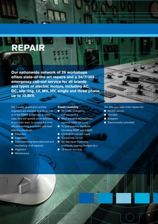 11
Our trained, skilled and certified
engineers are available to work on-site
or in the ERIKS workshops. In either
case, they will operate as an extension
of your own team, to achieve the most
efficient working processes and most
effective results for:
n	Extraction
n	 Installation
n	Commissioning (both electrical and
mechanical of all aspects)
n	 Alignment
n	 Maintenance
Repair capability		
n	24/7/365 emergency
call-out service
n	 Most standard AC machines
repaired within 24 hours
n	To best practice standards
(including AEMT and EASA)
n	 Controlled burn-out ovens
n	Solvent-free varnish
n	On-site repair if possible
(overhauls, bearing changes etc.)
n	12-month warranty
We offer specialist motor repairs for:
n	AC/DC servos
n	 Spindles
n	 Steppers
n	Electronically-controlled
REPAIR
Our nationwide network of 26 workshops
offers state-of-the-art repairs and a 24/7/365
emergency call-out service for all brands
and types of electric motors, including AC,
DC, slip ring, LV, MV, HV, single and three phase,
up to 13.8kV.
11
 