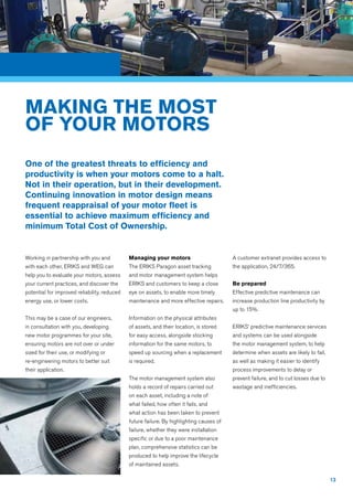 13
Working in partnership with you and
with each other, ERIKS and WEG can
help you to evaluate your motors, assess
your current practices, and discover the
potential for improved reliability, reduced
energy use, or lower costs.
This may be a case of our engineers,
in consultation with you, developing
new motor programmes for your site,
ensuring motors are not over or under
sized for their use, or modifying or
re-engineering motors to better suit
their application.
Managing your motors
The ERIKS Paragon asset tracking
and motor management system helps
ERIKS and customers to keep a close
eye on assets, to enable more timely
maintenance and more effective repairs.
Information on the physical attributes
of assets, and their location, is stored
for easy access, alongside stocking
information for the same motors, to
speed up sourcing when a replacement
is required.
The motor management system also
holds a record of repairs carried out
on each asset, including a note of
what failed, how often it fails, and
what action has been taken to prevent
future failure. By highlighting causes of
failure, whether they were installation
specific or due to a poor maintenance
plan, comprehensive statistics can be
produced to help improve the lifecycle
of maintained assets.
A customer extranet provides access to
the application, 24/7/365.
Be prepared
Effective predictive maintenance can
increase production line productivity by
up to 15%.
ERIKS’ predictive maintenance services
and systems can be used alongside
the motor management system, to help
determine when assets are likely to fail,
as well as making it easier to identify
process improvements to delay or
prevent failure, and to cut losses due to
wastage and inefficiencies.
MAKING THE MOST
OF YOUR MOTORS
One of the greatest threats to efficiency and
productivity is when your motors come to a halt.
Not in their operation, but in their development.
Continuing innovation in motor design means
frequent reappraisal of your motor fleet is
essential to achieve maximum efficiency and
minimum Total Cost of Ownership.
 