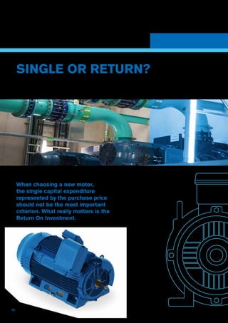 14
Through a number of essential
processes, ERIKS can help you to
identify the right motor and assess the
returns, and help you to manage and
maintain your installed motor assets
on-site, with expert technical support
and asset management.
SINGLE OR RETURN?
When choosing a new motor,
the single capital expenditure
represented by the purchase price
should not be the most important
criterion. What really matters is the
Return On Investment.
 