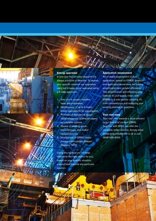 15
5
Energy appraisal
A one-size-fits-all motor policy is not
always practical or sensible. To assess
your specific situation our engineers
carry out a basic motor appraisal using
a 5-step approach:
1.	Site visit to assess installed
base and processes
2.	Identification of up to 5 motor-
driven applications for investigation
3.	Provision of theoretical repair/
replace/upgrade illustration based
on available options
4.	Review of existing stock,
replenishment, and repair/
replace policies
5.	Introduction of ERIKS’ motor
management options (Repair/
Replace, TCO)
Using this method we can help
determine the right choice for you,
based on your specific situation,
without bias towards any particular
solution.
Application assessment
An in-depth assessment of your
application, based on ERIKS’ product
and application know-how, will enable
simplification and greater efficiency.
This simplification and efficiency also
extends to your supply chain, with
ERIKS as a sole partner covering 10
core competences and replacing your
existing plethora of suppliers.
Your next step
Your next step towards a more efficient
motor fleet is to contact ERIKS.
Together with WEG, we offer the
complete motor solution. Simply email
drives.enquiries@eriks.co.uk or call
0845 006 6000
15
 