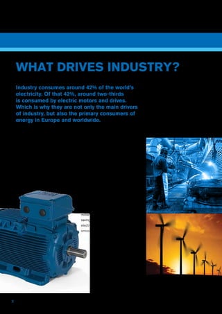 2
Electric motors and drives are used
throughout industry to produce rotary
power, which in turn is used for a wide
range of applications, such as pumping,
air moving, bulk handling, conveying,
winding, stirring or processing.
Energy-saving motors
As industry’s workhorses, electric
motors consume around 66% of all
energy used by the industrial sector.
So their efficiency – or lack of it – has
a major influence on industry’s energy
costs and productivity. It also directly
affects the world’s energy use and
carbon dioxide emissions.
The EU Minimum Energy Performance
Standard (MEPS) scheme for new
electric motors is predicted to lead to
the replacement of approximately 30
million industrial motors in Europe alone,
saving 5.5 billion kilowatt-hours of
electricity per annum, and reducing CO2
emissions by 3.4 million tonnes.
WHAT DRIVES INDUSTRY?
Industry consumes around 42% of the world’s
electricity. Of that 42%, around two-thirds
is consumed by electric motors and drives.
Which is why they are not only the main drivers
of industry, but also the primary consumers of
energy in Europe and worldwide.
 