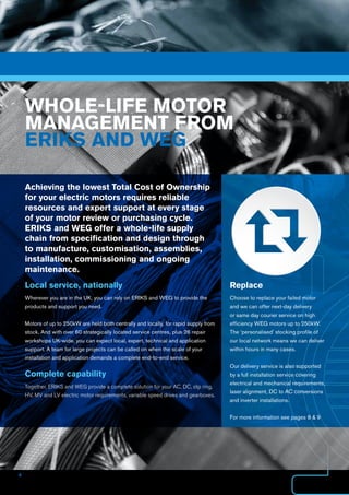 4
Achieving the lowest Total Cost of Ownership
for your electric motors requires reliable
resources and expert support at every stage
of your motor review or purchasing cycle.
ERIKS and WEG offer a whole-life supply
chain from specification and design through
to manufacture, customisation, assemblies,
installation, commissioning and ongoing
maintenance.
Replace
Choose to replace your failed motor
and we can offer next-day delivery
or same day courier service on high
efficiency WEG motors up to 250kW.
The ‘personalised’ stocking profile of
our local network means we can deliver
within hours in many cases.
Our delivery service is also supported
by a full installation service covering
electrical and mechanical requirements,
laser alignment, DC to AC conversions
and inverter installations.
For more information see pages 8  9
WHOLE-LIFE MOTOR
MANAGEMENT FROM
ERIKS AND WEG
Local service, nationally
Wherever you are in the UK, you can rely on ERIKS and WEG to provide the
products and support you need.
Motors of up to 250kW are held both centrally and locally, for rapid supply from
stock. And with over 60 strategically located service centres, plus 26 repair
workshops UK-wide, you can expect local, expert, technical and application
support. A team for large projects can be called on when the scale of your
installation and application demands a complete end-to-end service.
Complete capability
Together, ERIKS and WEG provide a complete solution for your AC, DC, slip ring,
HV, MV and LV electric motor requirements, variable speed drives and gearboxes.
 