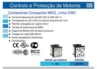 Contactores Compactos WEG, Linha CWC
 Corrente Operacional até 22A (AC-3) 32A (AC-1)
 Contactores em AC e DC no mesmo tamanho até 16 A
Permite utilizações em regime AC-4
Controlo e Protecção de Motores
 Permite utilizações em regime AC-4
 Tensão de Isolamento de 690V
 Disponível Bobine DC de baixo consumo
 Fixação em calha DIN 35mm
 Gama alargada de Acessórios
 Certificações
7…16A até 22A
CWC07 até CWC016 CWC025
 