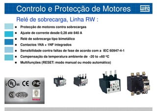 Protecção de motores contra sobrecargas
 Ajuste de corrente desde 0,28 até 840 A
Relé de sobrecarga tipo bimetálico
Relé de sobrecarga, Linha RW :
Controlo e Protecção de Motores
 Relé de sobrecarga tipo bimetálico
 Contactos 1NA + 1NF integrados
 Sensibilidade contra faltas de fase de acordo com a IEC 60947-4-1
 Compensação da temperatura ambiente de -20 to +60 ºC
 Multifunções (RESET: modo manual ou modo automático)
 