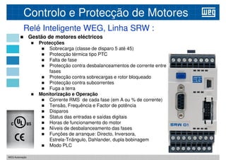 Relé Inteligente WEG, Linha SRW :
Controlo e Protecção de Motores
 Gestão de motores eléctricos
 Protecções
 Sobrecarga (classe de disparo 5 até 45)
 Protecção térmica tipo PTC
 Protecção térmica tipo PTC
 Falta de fase
 Protecção contra desbalanceamentos de corrente entre
fases
 Protecção contra sobrecargas e rotor bloqueado
 Protecção contra subcorrentes
 Fuga a terra
 Monitorização e Operação
 Corrente RMS de cada fase (em A ou % de corrente)
 Tensão, Frequência e Factor de potência
WEG Automação
 Tensão, Frequência e Factor de potência
 Disparos
 Status das entradas e saídas digitais
 Horas de funcionamento do motor
 Níveis de desbalanceamento das fases
 Funções de arranque: Directo, Inversora,
Estrela-Triângulo, Dahlander, dupla bobinagem
 Modo PLC
 