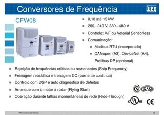 CFW08  0,18 até 15 kW
 200...240 V, 380...480 V
 Controlo: V/F ou Vetorial Sensorless
Comunicação:
Conversores de Frequência
 Comunicação:
 Modbus RTU (incorporado)
 CANopen (A3), DeviceNet (A4),
Profibus DP (opcional)
 Rejeição de frequências críticas ou ressonantes (Skip Frequency)
 Frenagem reostática e frenagem CC (corriente contínua)
 Frenagem reostática e frenagem CC (corriente contínua)
 Controlo com DSP e auto diagnóstico de defeitos
 Arranque com o motor a rodar (Flying Start)
 Operação durante falhas momentâneas de rede (Ride-Through)
22
WAU Controlo de Motores
 