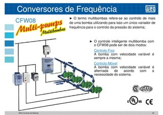 CFW08
► O termo multibombas refere-se ao controlo de mais
de uma bomba utilizando para isso um único variador de
frequência para o controlo da pressão do sistema;
Conversores de Frequência
► O controlo inteligente multibomba com
o CFW08 pode ser de dois modos:
Controlo
Controlo Fixo
Fixo:
:
A bomba com velocidade variável é
sempre a mesma;
Controlo
Controlo Móvel
Móvel:
:
A bomba com velocidade variável é
alternada de acordo com a
necessidade do sistema.
23
WAU Controlo de Motores
 