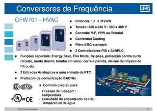 Potência: 1,1 a 110 kW
 Tensão: 200 a 240 V / 380 a 480 V
 Controlo: V/F, VVW ou Vetorial
Conformal Coating
CFW701 - HVAC
Conversores de Frequência
 Conformal Coating
 Filtro EMC standard
 2 Controladores PID e SoftPLC
 Funções especiais: Energy Save, Fire Mode, By-pass, protecção contra curto
circuito, modo dormir, bomba em vazio, correia partida, alarme de limpeza de
filtro, etc.
 3 Entradas Analógicas e uma entrada de PTC
3 Entradas Analógicas e uma entrada de PTC
 Protocolo de comunicação BACNet
 Controlo preciso para:
- Pressão de tubagem /
temperatura
- Qualidade do ar/conteúdo de CO2
- Temperatura da água
25
WAU Controlo de Motores
 