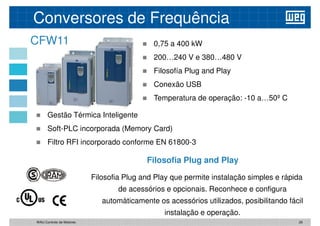 CFW11
Conversores de Frequência
 0,75 a 400 kW
 200…240 V e 380…480 V
 Filosofía Plug and Play
 Conexão USB
 Temperatura de operação: -10 a…50º C
 Gestão Térmica Inteligente
 Soft-PLC incorporada (Memory Card)
 Filtro RFI incorporado conforme EN 61800-3
Filosofia Plug and Play que permite instalação simples e rápida
de acessórios e opcionais. Reconhece e configura
automàticamente os acessórios utilizados, posibilitando fácil
instalação e operação.
Filosofia Plug and Play
26
WAU Controlo de Motores
 