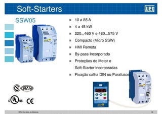 Soft-Starters
SSW05  10 a 85 A
 4 a 45 kW
 220...460 V e 460...575 V
 Compacto (Micro SSW)
 HMI Remota
 By-pass Incorporado
 Proteções do Motor e
Soft-Starter incorporadas
 Fixação calha DIN ou Parafusos
 Fixação calha DIN ou Parafusos
30
WAU Controlo de Motores
 