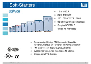 Soft-Starters
SSW06  10 a 1400 A
 2,2 a 1400kW
 220...575 V / 575…690V
 32-bit RISC microcontrolador
 32-bit RISC microcontrolador
 Função SOFTPLC
(único no mercado)
 Comunicação: Modbus RTU (opcional), DeviceNet
 Comunicação: Modbus RTU (opcional), DeviceNet
(opcional), Profibus DP (opcional) e Ethernet (opcional)
 HMI extraível com display duplo (LED/LCD)
 Bypass incorporado nos modelos de 10 a 820A
 Entrada para PTC do motor
32
WAU Controlo de Motores
 