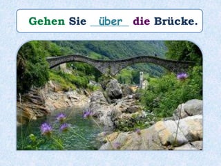 Gehen Sie _______ die Brücke.über
 