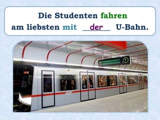Die Studenten fahren
am liebsten mit _______ U-Bahn.der
 
