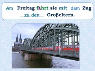 _____ Freitag fährt sie mit _____ Zug
__________ Groβeltern.
Am dem
zu den
 