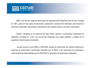 WEG, una de las mayores fabricantes de equipamientos eléctricos del mundo, fundada
en 1961, actúa en las áreas de comando y protección, variación de velocidad, automación de
procesos industriales, generación y distribución de energía y tintas y barnices industriales.
Cestari, instalada en la provincia de São Paulo, fabrica y comercializa reductores de
velocidad. Fundada en 1.901, es una de las empresas con mayor tradición y solidez en el
segmento metal mecánico brasileño.
La joint-venture, entre WEG y CESTARI, resulta en soluciones de motores eléctricos y
sistemas de automación industriales ofrecidas por la WEG y los reductores de velocidad y
motorrecdutores desarrollados por la CESTARI en paquetes de soluciones integradas.
 
